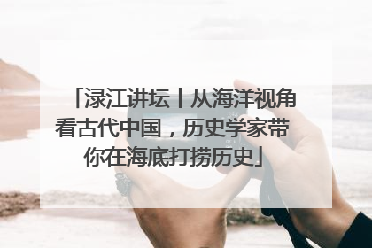 渌江讲坛丨从海洋视角看古代中国，历史学家带你在海底打捞历史